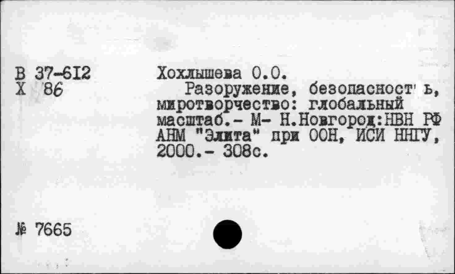 ﻿В 37-612 X 86	Хохлышева 0.0. Разоружение, безопасност- ь, миротворчество: глобальный масштаб,- М- Н.Новгород:НВН РФ АНМ "Элита” при ООН, ИСИ ИНГУ, 2000.- 308с.
> 7665